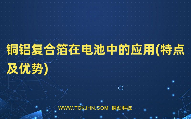 銅鋁復(fù)合箔在電池中的應(yīng)用(特點(diǎn)及優(yōu)勢(shì))