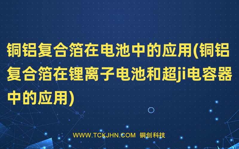 銅鋁復合箔在電池中的應用(銅鋁復合箔在鋰離子電池和